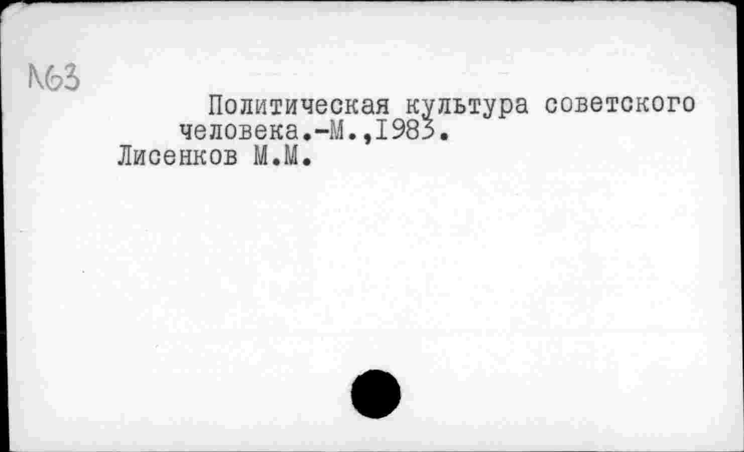 ﻿N63
Политическая культура советского человека.-М.,1983.
Лисенков М.М.